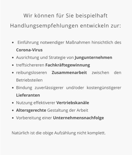 Wir können für Sie beispielhaft Handlungsempfehlungen entwickeln zur:  •	 Einführung notwendiger Maßnahmen hinsichtlich des Corona-Virus •	Ausrichtung und Strategie von Jungunternehmen •	treffsichereren Fachkräftegewinnung •	reibungsloseren Zusammenarbeit zwischen den Betriebsteilen •	Bindung zuverlässigerer und/oder kostengünstigerer Lieferanten •	Nutzung effektiverer Vertriebskanäle •	Altersgerechte Gestaltung der Arbeit •	Vorbereitung einer Unternehmensnachfolge   Natürlich ist die obige Aufzählung nicht komplett.