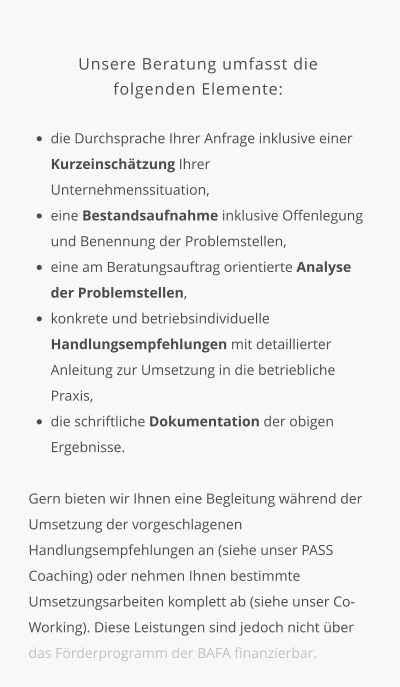 Unsere Beratung umfasst die  folgenden Elemente:  •	die Durchsprache Ihrer Anfrage inklusive einer Kurzeinschätzung Ihrer Unternehmenssituation, •	eine Bestandsaufnahme inklusive Offenlegung und Benennung der Problemstellen, •	eine am Beratungsauftrag orientierte Analyse der Problemstellen, •	konkrete und betriebsindividuelle Handlungsempfehlungen mit detaillierter Anleitung zur Umsetzung in die betriebliche Praxis, •	die schriftliche Dokumentation der obigen Ergebnisse.   Gern bieten wir Ihnen eine Begleitung während der Umsetzung der vorgeschlagenen Handlungsempfehlungen an (siehe unser PASS Coaching) oder nehmen Ihnen bestimmte Umsetzungsarbeiten komplett ab (siehe unser Co-Working). Diese Leistungen sind jedoch nicht über das Förderprogramm der BAFA finanzierbar.