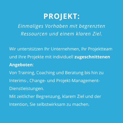 PROJEKT: Einmaliges Vorhaben mit begrenzten  Ressourcen und einem klaren Ziel.  Wir unterstützen Ihr Unternehmen, Ihr Projektteam und Ihre Projekte mit individuell zugeschnittenen Angeboten:Von Training, Coaching und Beratung bis hin zu Interims-, Change- und Projekt-Management-Dienstleistungen. Mit zeitlicher Begrenzung, klarem Ziel und der Intention, Sie selbstwirksam zu machen.