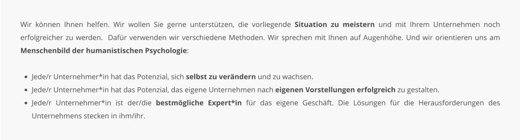 Wir können Ihnen helfen. Wir wollen Sie gerne unterstützen, die vorliegende Situation zu meistern und mit Ihrem Unternehmen noch erfolgreicher zu werden.  Dafür verwenden wir verschiedene Methoden. Wir sprechen mit Ihnen auf Augenhöhe. Und wir orientieren uns am Menschenbild der humanistischen Psychologie:  •	Jede/r Unternehmer*in hat das Potenzial, sich selbst zu verändern und zu wachsen. •	Jede/r Unternehmer*in hat das Potenzial, das eigene Unternehmen nach eigenen Vorstellungen erfolgreich zu gestalten. •	Jede/r Unternehmer*in ist der/die bestmögliche Expert*in für das eigene Geschäft. Die Lösungen für die Herausforderungen des Unternehmens stecken in ihm/ihr.